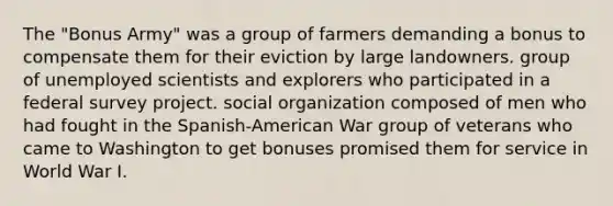 The "Bonus Army" was a group of farmers demanding a bonus to compensate them for their eviction by large landowners. group of unemployed scientists and explorers who participated in a federal survey project. social organization composed of men who had fought in the Spanish-American War group of veterans who came to Washington to get bonuses promised them for service in World War I.