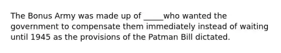 The Bonus Army was made up of _____who wanted the government to compensate them immediately instead of waiting until 1945 as the provisions of the Patman Bill dictated.