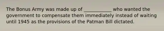 The Bonus Army was made up of ____________ who wanted the government to compensate them immediately instead of waiting until 1945 as the provisions of the Patman Bill dictated.