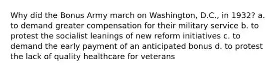 Why did the Bonus Army march on Washington, D.C., in 1932? a. to demand greater compensation for their military service b. to protest the socialist leanings of new reform initiatives c. to demand the early payment of an anticipated bonus d. to protest the lack of quality healthcare for veterans