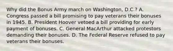 Why did the Bonus Army march on Washington, D.C.? A. Congress passed a bill promising to pay veterans their bonuses in 1945. B. President Hoover vetoed a bill providing for early payment of bonuses. C. General MacArthur attacked protestors demanding their bonuses. D. The Federal Reserve refused to pay veterans their bonuses.