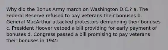 Why did the Bonus Army march on Washington D.C.? a. The Federal Reserve refused to pay veterans their bonuses b. General MacArthur attacked protestors demanding their bonuses c. President Hoover vetoed a bill providing for early payment of bonuses d. Congress passed a bill promising to pay veterans their bonuses in 1945