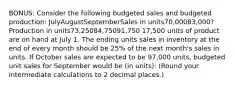 BONUS: Consider the following budgeted sales and budgeted production: JulyAugustSeptemberSales in units70,00083,000?Production in units73,25084,75091,750 17,500 units of product are on hand at July 1. The ending units sales in inventory at the end of every month should be 25% of the next month's sales in units. If October sales are expected to be 97,000 units, budgeted unit sales for September would be (in units): (Round your intermediate calculations to 2 decimal places.)