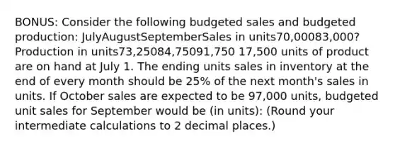 BONUS: Consider the following budgeted sales and budgeted production: JulyAugustSeptemberSales in units70,00083,000?Production in units73,25084,75091,750 17,500 units of product are on hand at July 1. The ending units sales in inventory at the end of every month should be 25% of the next month's sales in units. If October sales are expected to be 97,000 units, budgeted unit sales for September would be (in units): (Round your intermediate calculations to 2 decimal places.)