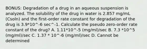 BONUS: Degradation of a drug in an aqueous suspension is analyzed. The solubility of the drug in water is 2.857 mg/mL (Csoln) and the first-order rate constant for degradation of the drug is 3.9*10^-6 sec^-1. Calculate the pseudo zero-order rate constant of the drug? A. 1.11*10^-5 (mg/ml)/sec B. 7.3 *10^5 (mg/ml)/sec C. 1.37 * 10^-6 (mg/ml)/sec D. Cannot be determined