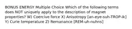 BONUS ENERGY Multiple Choice Which of the following terms does NOT uniquely apply to the description of magnet properties? W) Coercive force X) Anisotropy [an-eye-suh-TROP-ik] Y) Curie temperature Z) Remanance [REM-uh-nuhns]