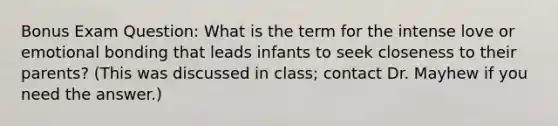 Bonus Exam Question: What is the term for the intense love or emotional bonding that leads infants to seek closeness to their parents? (This was discussed in class; contact Dr. Mayhew if you need the answer.)