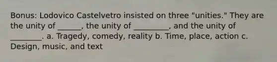 Bonus: Lodovico Castelvetro insisted on three "unities." They are the unity of ______, the unity of _________, and the unity of ________. a. Tragedy, comedy, reality b. Time, place, action c. Design, music, and text