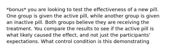 *bonus* you are looking to test the effectiveness of a new pill. One group is given the active pill, while another group is given an inactive pill. Both groups believe they are receiving the treatment. You compare the results to see if the active pill is what likely caused the effect, and not just the participants' expectations. What control condition is this demonstrating