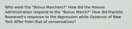 Who were the "Bonus Marchers?" How did the Hoover Administration respond to the "Bonus March?" How did Franklin Roosevelt's response to the depression while Governor of New York differ from that of conservatives?