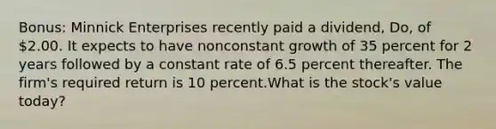 Bonus: Minnick Enterprises recently paid a dividend, Do, of 2.00. It expects to have nonconstant growth of 35 percent for 2 years followed by a constant rate of 6.5 percent thereafter. The firm's required return is 10 percent.What is the stock's value today?