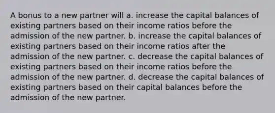 A bonus to a new partner will a. increase the capital balances of existing partners based on their income ratios before the admission of the new partner. b. increase the capital balances of existing partners based on their income ratios after the admission of the new partner. c. decrease the capital balances of existing partners based on their income ratios before the admission of the new partner. d. decrease the capital balances of existing partners based on their capital balances before the admission of the new partner.