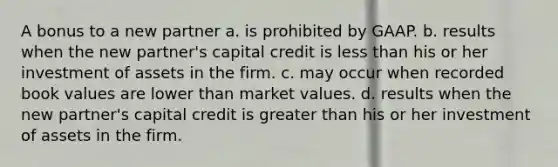 A bonus to a new partner a. is prohibited by GAAP. b. results when the new partner's capital credit is less than his or her investment of assets in the firm. c. may occur when recorded book values are lower than market values. d. results when the new partner's capital credit is greater than his or her investment of assets in the firm.