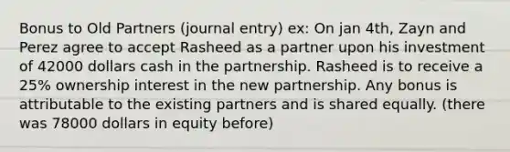 Bonus to Old Partners (journal entry) ex: On jan 4th, Zayn and Perez agree to accept Rasheed as a partner upon his investment of 42000 dollars cash in the partnership. Rasheed is to receive a 25% ownership interest in the new partnership. Any bonus is attributable to the existing partners and is shared equally. (there was 78000 dollars in equity before)