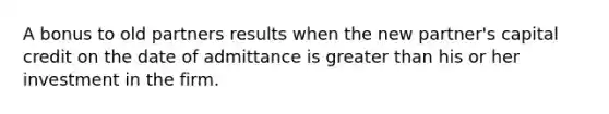 A bonus to old partners results when the new partner's capital credit on the date of admittance is greater than his or her investment in the firm.