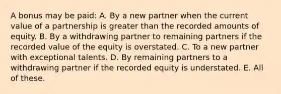 A bonus may be paid: A. By a new partner when the current value of a partnership is greater than the recorded amounts of equity. B. By a withdrawing partner to remaining partners if the recorded value of the equity is overstated. C. To a new partner with exceptional talents. D. By remaining partners to a withdrawing partner if the recorded equity is understated. E. All of these.