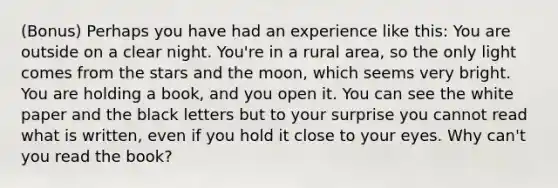 (Bonus) Perhaps you have had an experience like this: You are outside on a clear night. You're in a rural area, so the only light comes from the stars and the moon, which seems very bright. You are holding a book, and you open it. You can see the white paper and the black letters but to your surprise you cannot read what is written, even if you hold it close to your eyes. Why can't you read the book?