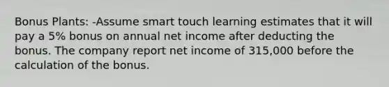 Bonus Plants: -Assume smart touch learning estimates that it will pay a 5% bonus on annual net income after deducting the bonus. The company report net income of 315,000 before the calculation of the bonus.