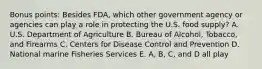 Bonus points: Besides FDA, which other government agency or agencies can play a role in protecting the U.S. food supply? A. U.S. Department of Agriculture B. Bureau of Alcohol, Tobacco, and Firearms C. Centers for Disease Control and Prevention D. National marine Fisheries Services E. A, B, C, and D all play