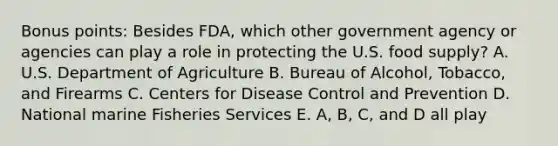 Bonus points: Besides FDA, which other government agency or agencies can play a role in protecting the U.S. food supply? A. U.S. Department of Agriculture B. Bureau of Alcohol, Tobacco, and Firearms C. Centers for Disease Control and Prevention D. National marine Fisheries Services E. A, B, C, and D all play