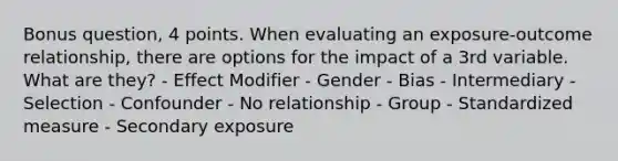 Bonus question, 4 points. When evaluating an exposure-outcome relationship, there are options for the impact of a 3rd variable. What are they? - Effect Modifier - Gender - Bias - Intermediary - Selection - Confounder - No relationship - Group - Standardized measure - Secondary exposure