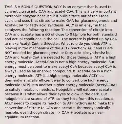 THIS IS A BONUS QUESTION ACLY is an enzyme that is used to convert citrate into OAA and acetyl-CoA. This is a very important metabolic enzyme because it it pulls citrate out of the Krebs cycle and uses that citrate to make OAA for gluconeogenesis and Acetyl-CoA for fatty acid synthesis. ACLY is an enzyme that catalyzes the following reaction: The conversion of citrate into OAA and acetate has a dG of close to 0 kJ/mole for both standard and actual conditions in the cell. The acetate is picked up by CoA to make Acetyl-CoA, a thioester. What role do you think ATP is playing in the mechanism of the ACLY reaction? ADP and Pi are NOT needed for gluconeogensis or fatty acid biosynthesis; but OAA and Acetyl-CoA are needed for those things. a. ATP is a high energy molecule. Acetyl-CoA is not a high energy molecule. But, energy must be spent to make acetyl-CoA because acetyl-CoA is always used as an anabolic compound. b. Acetyl-CoA is a high energy molecule. ATP is a high energy molecule. ACLY is a thermodynamically efficient way to convert one high energy molecule (ATP) into another higher energy molecule (Acetyl-CoA) to satisfy metabolic needs. c. Hobgoblins will eat pure acetate because it is what allows their eyes to glow in the dark. But hobgoblins are scared of ATP, so they hide from this reaction. d. ACLY needs to couple its reaction to ATP hydrolysis to make the conversion of citrate to OAA and acetate. thermodynamically feasible; even though citrate --> OAA + acetate is a near-equilibrium reaction.