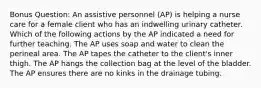 Bonus Question: An assistive personnel (AP) is helping a nurse care for a female client who has an indwelling urinary catheter. Which of the following actions by the AP indicated a need for further teaching. The AP uses soap and water to clean the perineal area. The AP tapes the catheter to the client's inner thigh. The AP hangs the collection bag at the level of the bladder. The AP ensures there are no kinks in the drainage tubing.