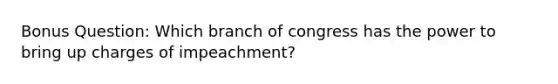 Bonus Question: Which branch of congress has the power to bring up charges of impeachment?