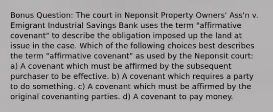 Bonus Question: The court in Neponsit Property Owners' Ass'n v. Emigrant Industrial Savings Bank uses the term "affirmative covenant" to describe the obligation imposed up the land at issue in the case. Which of the following choices best describes the term "affirmative covenant" as used by the Neponsit court: a) A covenant which must be affirmed by the subsequent purchaser to be effective. b) A covenant which requires a party to do something. c) A covenant which must be affirmed by the original covenanting parties. d) A covenant to pay money.