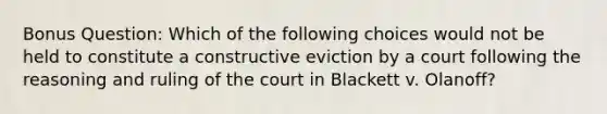 Bonus Question: Which of the following choices would not be held to constitute a constructive eviction by a court following the reasoning and ruling of the court in Blackett v. Olanoff?