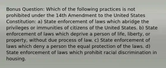 Bonus Question: Which of the following practices is not prohibited under the 14th Amendment to the United States Constitution: a) State enforcement of laws which abridge the privileges or immunities of citizens of the United States. b) State enforcement of laws which deprive a person of life, liberty, or property, without due process of law. c) State enforcement of laws which deny a person the equal protection of the laws. d) State enforcement of laws which prohibit <a href='https://www.questionai.com/knowledge/kj1iPALAQo-racial-discrimination' class='anchor-knowledge'>racial discrimination</a> in housing.