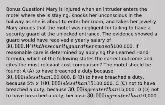 Bonus Question! Mary is injured when an intruder enters the motel where she is staying, knocks her unconscious in the hallway as she is about to enter her room, and takes her jewelry. Mary argues that the motel was negligent for failing to have a security guard at the unlocked entrance. The evidence showed a guard would have received a yearly salary of 30,000. With the security guard there was a 5% chance of intruder-related loss per year; without the security guard, there was a 15% chance of such loss; and each intruder-related incident carries an average loss of100,000. If reasonable care is determined by applying the Learned Hand formula, which of the following states the correct outcome and cites the most relevant cost comparison? The motel should be found: A (A) to have breached a duty because 30,000 is less than100,000. B (B) to have breached a duty, because 5% x 100,000 is less than 15% x100,000. C (C) not to have breached a duty, because 30,00 is greater than15,000. D (D) not to have breached a duty, because 30,000 is greater than10,000.