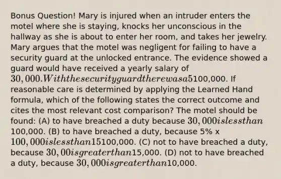 Bonus Question! Mary is injured when an intruder enters the motel where she is staying, knocks her unconscious in the hallway as she is about to enter her room, and takes her jewelry. Mary argues that the motel was negligent for failing to have a security guard at the unlocked entrance. The evidence showed a guard would have received a yearly salary of 30,000. With the security guard there was a 5% chance of intruder-related loss per year; without the security guard, there was a 15% chance of such loss; and each intruder-related incident carries an average loss of100,000. If reasonable care is determined by applying the Learned Hand formula, which of the following states the correct outcome and cites the most relevant cost comparison? The motel should be found: (A) to have breached a duty because 30,000 is less than100,000. (B) to have breached a duty, because 5% x 100,000 is less than 15% x100,000. (C) not to have breached a duty, because 30,00 is greater than15,000. (D) not to have breached a duty, because 30,000 is greater than10,000.