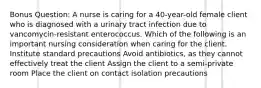 Bonus Question: A nurse is caring for a 40-year-old female client who is diagnosed with a urinary tract infection due to vancomycin-resistant enterococcus. Which of the following is an important nursing consideration when caring for the client. Institute standard precautions Avoid antibiotics, as they cannot effectively treat the client Assign the client to a semi-private room Place the client on contact isolation precautions