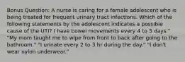 Bonus Question: A nurse is caring for a female adolescent who is being treated for frequent urinary tract infections. Which of the following statements by the adolescent indicates a possible cause of the UTI? I have bowel movements every 4 to 5 days." "My mom taught me to wipe from front to back after going to the bathroom." "I urinate every 2 to 3 hr during the day." "I don't wear nylon underwear."