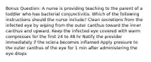 Bonus Question: A nurse is providing teaching to the parent of a toddler who has bacterial conjunctivitis. Which of the following instructions should the nurse include? Clean secretions from the infected eye by wiping from the outer canthus toward the inner canthus and upward. Keep the infected eye covered with warm compresses for the first 24 to 48 hr Notify the provider immediately if the sclera becomes inflamed Apply pressure to the outer canthus of the eye for 1 min after administering the eye drops