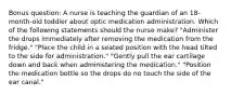 Bonus question: A nurse is teaching the guardian of an 18-month-old toddler about optic medication administration. Which of the following statements should the nurse make? "Administer the drops immediately after removing the medication from the fridge." "Place the child in a seated position with the head tilted to the side for administration." "Gently pull the ear cartilage down and back when administering the medication." "Position the medication bottle so the drops do no touch the side of the ear canal."