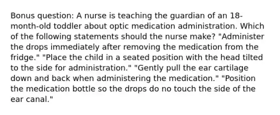 Bonus question: A nurse is teaching the guardian of an 18-month-old toddler about optic medication administration. Which of the following statements should the nurse make? "Administer the drops immediately after removing the medication from the fridge." "Place the child in a seated position with the head tilted to the side for administration." "Gently pull the ear cartilage down and back when administering the medication." "Position the medication bottle so the drops do no touch the side of the ear canal."