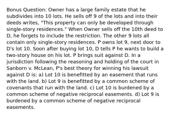 Bonus Question: Owner has a large family estate that he subdivides into 10 lots. He sells off 9 of the lots and into their deeds writes, "This property can only be developed through single-story residences." When Owner sells off the 10th deed to D, he forgets to include the restriction. The other 9 lots all contain only single-story residences. P owns lot 9, next door to D's lot 10. Soon after buying lot 10, D tells P he wants to build a two-story house on his lot. P brings suit against D. In a jurisdiction following the reasoning and holding of the court in Sanborn v. McLean, P's best theory for winning his lawsuit against D is: a) Lot 10 is benefitted by an easement that runs with the land. b) Lot 9 is benefitted by a common scheme of covenants that run with the land. c) Lot 10 is burdened by a common scheme of negative reciprocal easements. d) Lot 9 is burdened by a common scheme of negative reciprocal easements.