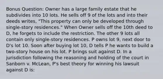 Bonus Question: Owner has a large family estate that he subdivides into 10 lots. He sells off 9 of the lots and into their deeds writes, "This property can only be developed through single-story residences." When Owner sells off the 10th deed to D, he forgets to include the restriction. The other 9 lots all contain only single-story residences. P owns lot 9, next door to D's lot 10. Soon after buying lot 10, D tells P he wants to build a two-story house on his lot. P brings suit against D. In a jurisdiction following the reasoning and holding of the court in Sanborn v. McLean, P's best theory for winning his lawsuit against D is: