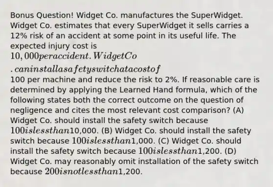 Bonus Question! Widget Co. manufactures the SuperWidget. Widget Co. estimates that every SuperWidget it sells carries a 12% risk of an accident at some point in its useful life. The expected injury cost is 10,000 per accident. Widget Co. can install a safety switch at a cost of100 per machine and reduce the risk to 2%. If reasonable care is determined by applying the Learned Hand formula, which of the following states both the correct outcome on the question of negligence and cites the most relevant cost comparison? (A) Widget Co. should install the safety switch because 100 is less than10,000. (B) Widget Co. should install the safety switch because 100 is less than1,000. (C) Widget Co. should install the safety switch because 100 is less than1,200. (D) Widget Co. may reasonably omit installation of the safety switch because 200 is not less than1,200.