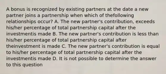 A bonus is recognized by existing partners at the date a new partner joins a partnership when which of thefollowing relationships occur? A. The new partner's contribution, exceeds his/her percentage of total partnership capital after the investmentis made B. The new partner's contribution is less than his/her percentage of total partnership capital after theinvestment is made C. The new partner's contribution is equal to his/her percentage of total partnership capital after the investmentis made D. It is not possible to determine the answer to this question