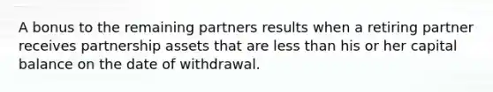 A bonus to the remaining partners results when a retiring partner receives partnership assets that are less than his or her capital balance on the date of withdrawal.