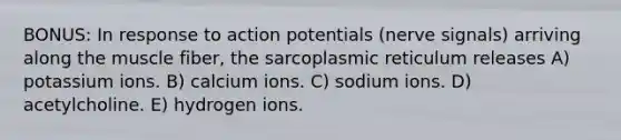 BONUS: In response to action potentials (nerve signals) arriving along the muscle fiber, the sarcoplasmic reticulum releases A) potassium ions. B) calcium ions. C) sodium ions. D) acetylcholine. E) hydrogen ions.