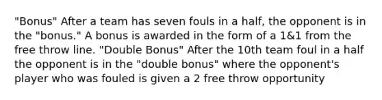 "Bonus" After a team has seven fouls in a half, the opponent is in the "bonus." A bonus is awarded in the form of a 1&1 from the free throw line. "Double Bonus" After the 10th team foul in a half the opponent is in the "double bonus" where the opponent's player who was fouled is given a 2 free throw opportunity