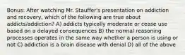 Bonus: After watching Mr. Stauffer's presentation on addiction and recovery, which of the following are true about addicts/addiction? A) addicts typically moderate or cease use based on a delayed consequences B) the normal reasoning processes operates in the same way whether a person is using or not C) addiction is a brain disease with denial D) all of the above