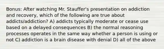 Bonus: After watching Mr. Stauffer's presentation on addiction and recovery, which of the following are true about addicts/addiction? A) addicts typically moderate or cease use based on a delayed consequences B) the normal reasoning processes operates in the same way whether a person is using or not C) addiction is a brain disease with denial D) all of the above