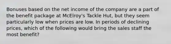 Bonuses based on the net income of the company are a part of the benefit package at McElroy's Tackle Hut, but they seem particularly low when prices are low. In periods of declining prices, which of the following would bring the sales staff the most benefit?