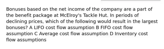 Bonuses based on the net income of the company are a part of the benefit package at McElroy's Tackle Hut. In periods of declining prices, which of the following would result in the largest bonuses? A LIFO cost flow assumption B FIFO cost flow assumption C Average cost flow assumption D Inventory cost flow assumptions