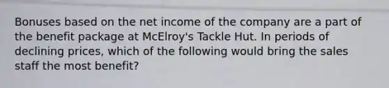 Bonuses based on the net income of the company are a part of the benefit package at McElroy's Tackle Hut. In periods of declining prices, which of the following would bring the sales staff the most benefit?